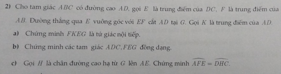 Cho tam giác ABC có đường cao AD, gọi E là trung điểm của DC, F là trung điểm của
AB. Đường thắng qua E vuông góc với EF cắt AD tại G. Gọi K là trung điểm của AD. 
a) Chứng minh FKEG là tứ giác nội tiếp. 
b) Chứng minh các tam giác ADC, FEG đồng dạng. 
c) Gọi H là chân đường cao hạ từ G lên AE. Chứng minh widehat AFE=widehat DHC.