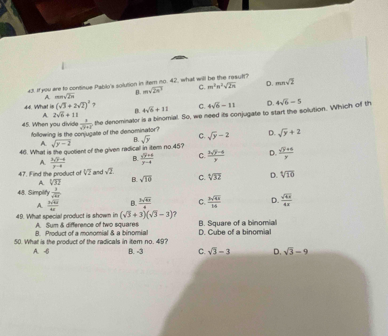 If you are to continue Pablo's solution in item no. 42, what will be the result?
A. mnsqrt(2n) msqrt(2n^3) C. m^2n^2sqrt(2n) D. mnsqrt(2)
B.
44. What is (sqrt(3)+2sqrt(2))^2 ? C. 4sqrt(6)-11 D. 4sqrt(6)-5
A. 2sqrt(6)+11
B. 4sqrt(6)+11
45. When you divide  3/sqrt(y)+2  , the denominator is a binomial. So, we need its conjugate to start the solution. Which of th
following is the conjugate of the denominator?
D. sqrt(y)+2
A. sqrt(y-2)
B. sqrt(y)
C. sqrt(y)-2
46. What is the quotient of the given radical in item no.45?
C.
D.
A.  (3sqrt(y)-6)/y-4 
B.  (sqrt(y)+6)/y-4   (3sqrt(y)-6)/y   (sqrt(y)+6)/y 
47. Find the product of sqrt[3](2) and sqrt(2).
A. sqrt[3](32) B. sqrt(10) C. sqrt[6](32) D. sqrt[6](10)
48. Simplify  3/sqrt(4x) 
A.  3sqrt(4x)/4x   3sqrt(4x)/4  C.  3sqrt(4x)/16  D.  sqrt(4x)/4x 
B.
49. What special product is shown in (sqrt(3)+3)(sqrt(3)-3) ?
A. Sum & difference of two squares B. Square of a binomial
B. Product of a monomial & a binomial D. Cube of a binomial
50. What is the product of the radicals in item no. 49?
A. -6 B. -3 C. sqrt(3)-3 D. sqrt(3)-9