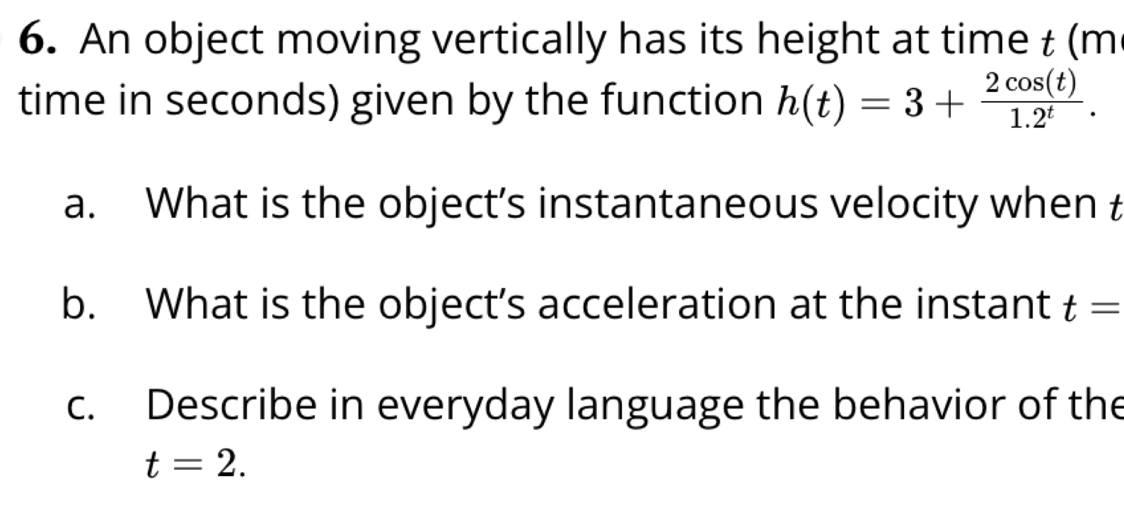 An object moving vertically has its height at time t (m
time in seconds) given by the function h(t)=3+ 2cos (t)/1.2^t . 
a. What is the object’s instantaneous velocity when t
b. What is the object’s acceleration at the instant t=
c. Describe in everyday language the behavior of the
t=2.