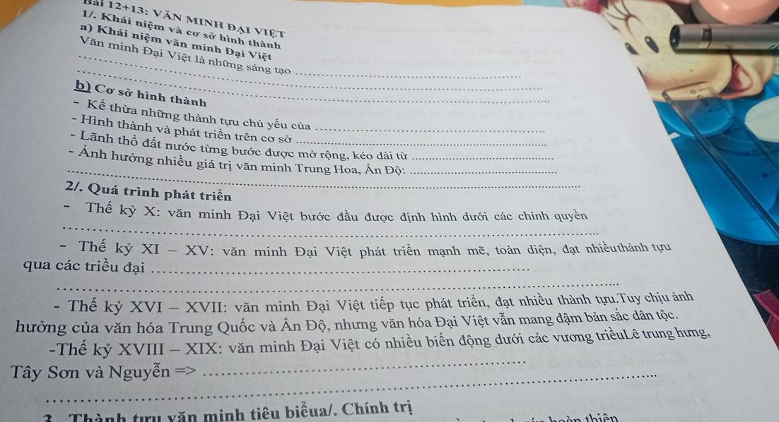 Bài 12+13 : VăN Minh đại việt 
1/. Khái niệm và cơ sở hình thành 
a) Khái niệm văn minh Đại Việt 
_ 
_Văn minh Đại Việt là những sáng tạo_ 
b) Cơ sở hình thành 
- Kế thừa những thành tựu chủ yếu của 
- Hình thành và phát triển trên cơ sở_ 
- Lãnh thổ đất nước từng bước được mở rộng, kéo dài từ 
_ 
- Ảnh hưởng nhiều giá trị văn minh Trung Hoa, Án Độ:__ 
2/. Quá trình phát triển 
_ 
- Thế kỳ X : văn minh Đại Việt bước đầu được định hình dưới các chính quyền 
- Thế kỳ XI-XV : văn minh Đại Việt phát triển mạnh mẽ, toàn diện, đạt nhiềuthành tựu 
qua các triều đại_ 
_ 
- Thế kỷ XVI-X VII: văn minh Đại Việt tiếp tục phát triển, đạt nhiều thành tựu.Tuy chịu ảnh 
hưởng của văn hóa Trung Quốc và Ấn Độ, nhưng văn hóa Đại Việt vẫn mang đậm bản sắc dân tộc. 
-Thế kỷ XVIII - XIX: văn minh Đại Việt có nhiều biến động dưới các vương triềuLê trung hưng, 
Tây Sơn và Nguyễn => 
_ 
3 . Thành tựu văn minh tiêu biểua/. Chính trị