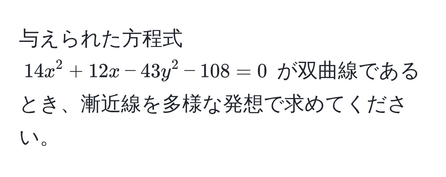 与えられた方程式 $14x^2 + 12x - 43y^2 - 108 = 0$ が双曲線であるとき、漸近線を多様な発想で求めてください。