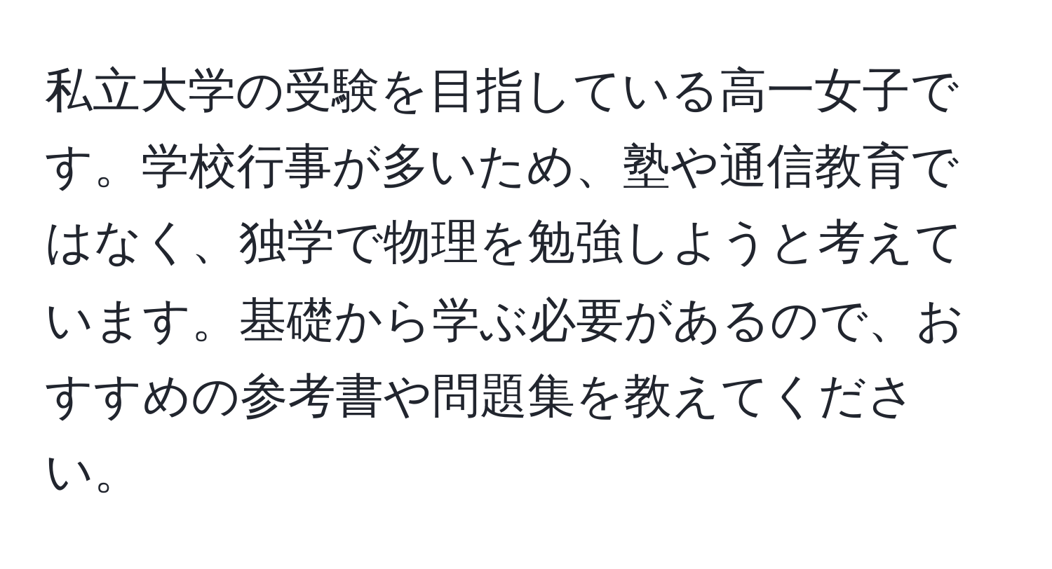 私立大学の受験を目指している高一女子です。学校行事が多いため、塾や通信教育ではなく、独学で物理を勉強しようと考えています。基礎から学ぶ必要があるので、おすすめの参考書や問題集を教えてください。