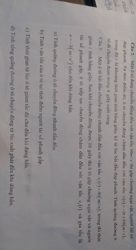 Một ô tô đang chuyển động đều với vận tốc 10m/s thì gặp chướng ngại vật, người lái xe 
đạp phanh. Từ thời điểm đó, ô tô chuyển động chậm dần đều với vận tốc v(t)=-2t+10(m/s), 
trong đó 1 là khoảng thời gian tính bằng giây, kể từ lúc bắt đầu đạp phanh. Tính quãng đường ô 
tô di chuyển được trong 8 giây cuối củng. 
Câu 3: Một ô tô bắt đầu chuyển động nhanh dần đều với vận tốc v_1(t)=4t(m/s) , trong đó thời 
gian # tính bằng giây. Sau khi chuyển động được 10 giây thì ô tô gặp chuớng ngại vật và người 
tài xế phanh gấp, ô tô tiếp tục chuyển động chậm dần đều với vận tốc v_2(t) và gia tốc là
a=-3(m/s^2) cho đến khi dừng hẵn. 
a) Tính quãng đường ô tô chuyên động nhanh dần đều. 
b) Tính vận tốc của ó tô tại thời điểm người tài xế phanh gấp. 
c) Tính thời gian từ lúc ô tô giảm tốc độ cho đến khi dừng hẵn. 
d) Tính tổng quãng đường ô tô chuyển động từ lúc xuất phát đến khi dừng hằn.