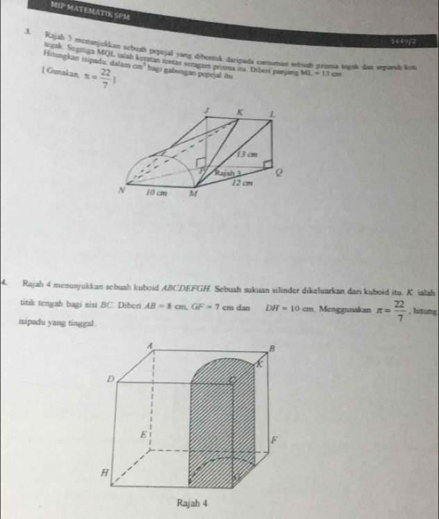 MIP MATEMATIK SPM 
1 3.11 I 
3. Rajah 3 menunjukkan sebual pepujal yang dibentuk daripada comuman sebuah prisma tegak dan weparah kon 
legak. Segitiga MQL ialah keratan rentas seragam prisma.ir. Diberi panjarg 
Hitungkan isipadu, dalam 
[ Gunakan, π = 22/7 ) cm^3 bags gabungan popejal its ML=13cm
4. Rajah 4 menunjukkan sebuah kuboid ABCDEFGH. Sebuah sukuan silinder dikeluarkan dari kuboid itu. Kü ialah 
titik tengah bagi sisi BC Diberi AB=8cm, GF=7cmdan DH=10cm Menggunakan π = 22/7  , hitung 
isipadu yang tinggal.