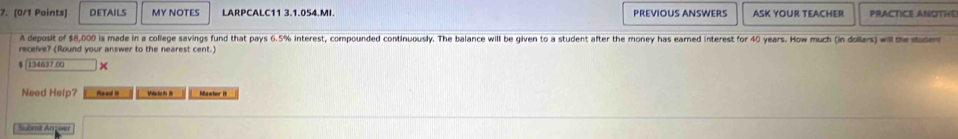 DETAILS MY NOTES LARPCALC11 3.1.054.MI. PREVIOUS ANSWERS ASK YOUR TEACHER PRACTICE ANUTHE 
A deposit of $8,000 is made in a college savings fund that pays 6.5% interest, compounded continuously. The balance will be given to a student after the money has earned interest for 40 years. How much (in dollars) will the duder 
receive? (Round your answer to the nearest cent.)
$ |134637.00
Need Help? Reed Mastor I 
Submst Anwer