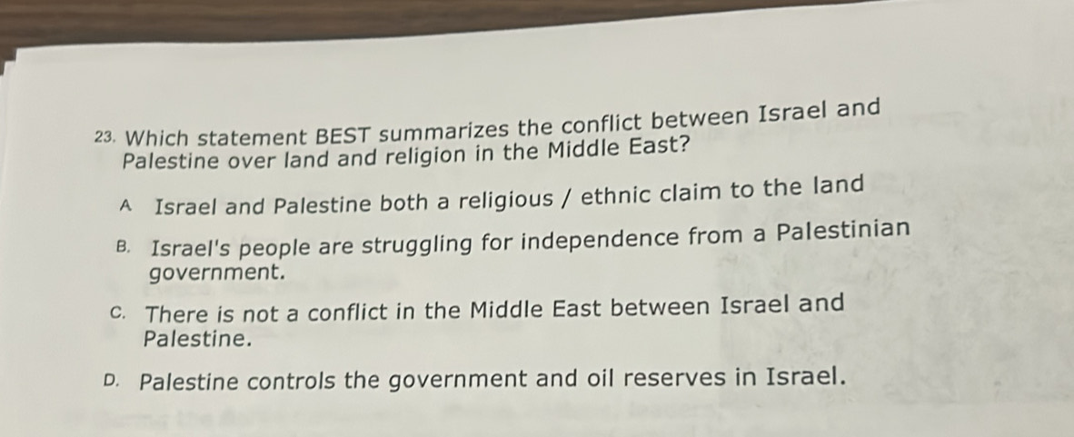 Which statement BEST summarizes the conflict between Israel and
Palestine over land and religion in the Middle East?
A Israel and Palestine both a religious / ethnic claim to the land
B. Israel's people are struggling for independence from a Palestinian
government.
c. There is not a conflict in the Middle East between Israel and
Palestine.
D. Palestine controls the government and oil reserves in Israel.