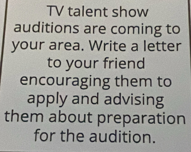 TV talent show 
auditions are coming to 
your area. Write a letter 
to your friend 
encouraging them to 
apply and advising 
them about preparation 
for the audition.