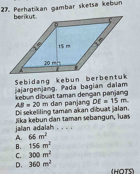 Perhatikan gambar sketsa kebun
Sebidang kebun berbentuk
jajargenjang. Pada bagian dalam
kebun dibuat taman dengan panjang
AB=20m dan panjang DE=15m. 
Di sekeliling taman akan dibuat jalan.
Jika kebun dan taman sebangun, luas
jalan adalah . . . .
A. 66m^2
B. 156m^2
C. 300m^2
D. 360m^2
(HOTS)