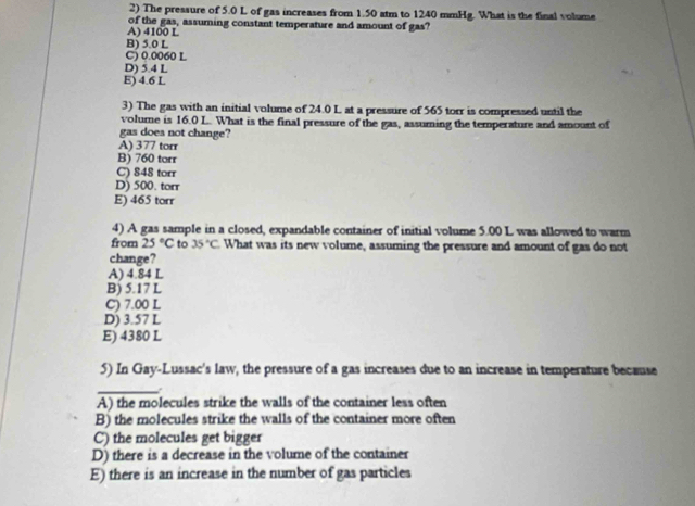 The pressure of 5.0 L of gas increases from 1.50 atm to 1240 mmHg. What is the final volume
A) 4100 L of the gas, assuming constant temperature and amount of gas?
B) 5.0 L
C) 0.0060 L
D) 5.4 L
E) 4.6 L
3) The gas with an initial volume of 24.0 L at a pressure of 565 torr is compressed until the
volume is 16.0 L. What is the final pressure of the gas, assuming the temperature and amount of
gas does not change?
A) 377 torr
B) 760 torr
C) 848 torr
D) 500. torr
E) 465 torr
4) A gas sample in a closed, expandable container of initial volume 5.00 L was allowed to warm
from 25°C to 35°C What was its new volume, assuming the pressure and amount of gas do not
change?
A) 4.84 L
B) 5.17 L
C) 7.00 L
D) 3.57 L
E) 4380 L
5) In Gay-Lussac's law, the pressure of a gas increases due to an increase in temperature because
_
A) the molecules strike the walls of the container less often
B) the molecules strike the walls of the container more often
C) the molecules get bigger
D) there is a decrease in the volume of the container
E) there is an increase in the number of gas particles