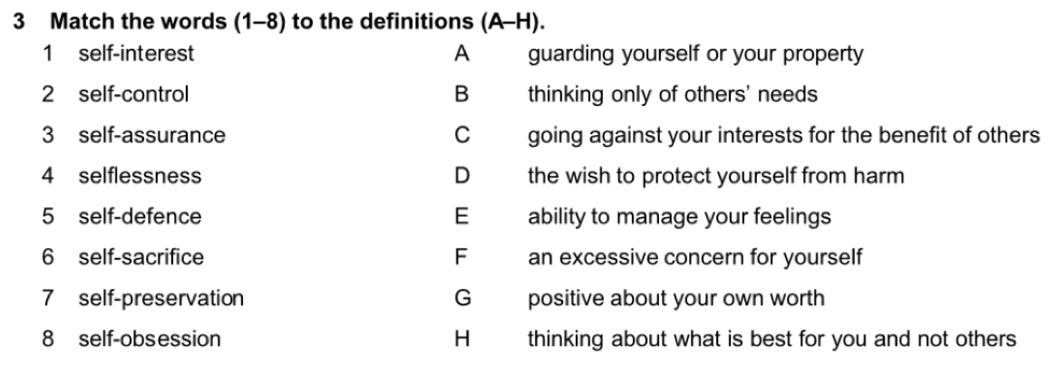 Match the words (1-8) to the definitions (A-H).
1 self-interest A guarding yourself or your property
2 self-control B thinking only of others' needs
3 self-assurance C going against your interests for the benefit of others
4 selflessness D the wish to protect yourself from harm
5 self-defence E ability to manage your feelings
6 self-sacrifice F an excessive concern for yourself
7 self-preservation G positive about your own worth
8 self-obsession H thinking about what is best for you and not others