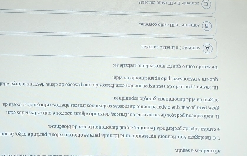 afirmativas a seguir.
I. O fisiologista Von Helmont apresentou uma fórmula para se obterem ratos a partir de trigo, ferme
e camisa suja, de preferência feminina, a qual denominou teoria da biogênese.
II. Redi colocou pedaços de carne crua em frascos, deixando alguns abertos e outros fechados com
gaze, para provar que o aparecimento de moscas se dava nos frascos abertos, reforçando a teoria da
origem da vida denominada geração espontânea.
III. Pasteur, por meio de seus experimentos com frascos do tipo pescoço de cisne, destruiu a força vital
que era a responsável pelo aparecimento da vida.
De acordo com o que foi apresentado, assinale se:
A somente I e II estão corretas.
B  somente I e III estão corretas.
C ) somente II e III estão corretas.