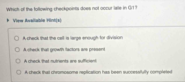 Which of the following checkpoints does not occur late in G1?
View Available Hint(s)
A check that the cell is large enough for division
A check that growth factors are present
A check that nutrients are sufficient
A check that chromosome replication has been successfully completed