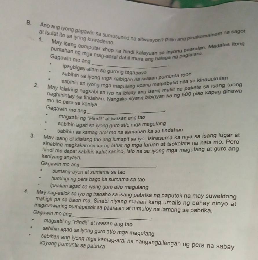 Ano ang iyong gagawin sa sumusunod na sitwasyon? Piliin ang pinakamainam na sagot
at isulat ito sa iyong kuwaderno.
1. May isang computer shop na hindi kalayuan sa inyong paaralan. Madalas itong
_
puntahan ng mga mag-aaral dahil mura ang halaga ng paglalaro.
Gagawin mo ang
.
ipagbigay-alam sa gurong tagapayo
sabihin sa iyong mga kaibigan na iwasan pumunta roon
sabihin sa iyong mga magulang upang maipabatid nila sa kinauukulan
2. May lalaking nagsabi sa iyo na ibigay ang isang maliit na pakete sa isang taong
naghihintay sa tindahan. Nangako siyang bibigyan ka ng 500 piso kapag ginawa
mo ito para sa kaniya.
Gagawin mo ang_
magsabi ng “Hindi!” at iwasan ang tao
sabihin agad sa iyong guro at/o mga magulang
sabihin sa kamag-aral mo na samahan ka sa tindahan
3. May isang di kilalang tao ang lumapit sa iyo. Isinasama ka niya sa isang lugar at
sinabing magkakaroon ka ng lahat ng mga laruan at tsokolate na nais mo. Pero
hindi mo dapat sabihin kahit kanino, lalo na sa iyong mga magulang at guro ang
kaniyang anyaya.
Gagawin mo ang_
.
sumang-ayon at sumama sa tao
humingi ng pera bago ka sumama sa tao
ipaalam agad sa iyong guro at/o magulang
4. May nag-aalok sa iyo ng trabaho sa isang pabrika ng paputok na may suweldong
mahigit pa sa baon mo. Sinabi niyang maaari kang umalis ng bahay ninyo at
magkunwaring pumapasok sa paaralan at tumuloy na lamang sa pabrika.
_
Gagawin mo ang
.
magsabi ng “Hindi!” at iwasan ang tao
sabihin agad sa iyong guro at/o mga magulang
sabihan ang iyong mga kamag-aral na nangangailangan ng pera na sabay
kayong pumunta sa pabrika