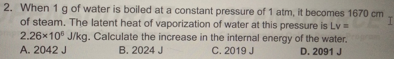 When 1 g of water is boiled at a constant pressure of 1 atm, it becomes 1670 cm
of steam. The latent heat of vaporization of water at this pressure is Lv=
I
2.26* 10^6J/kg. Calculate the increase in the internal energy of the water.
A. 2042 J B. 2024 J C. 2019 J D. 2091 J