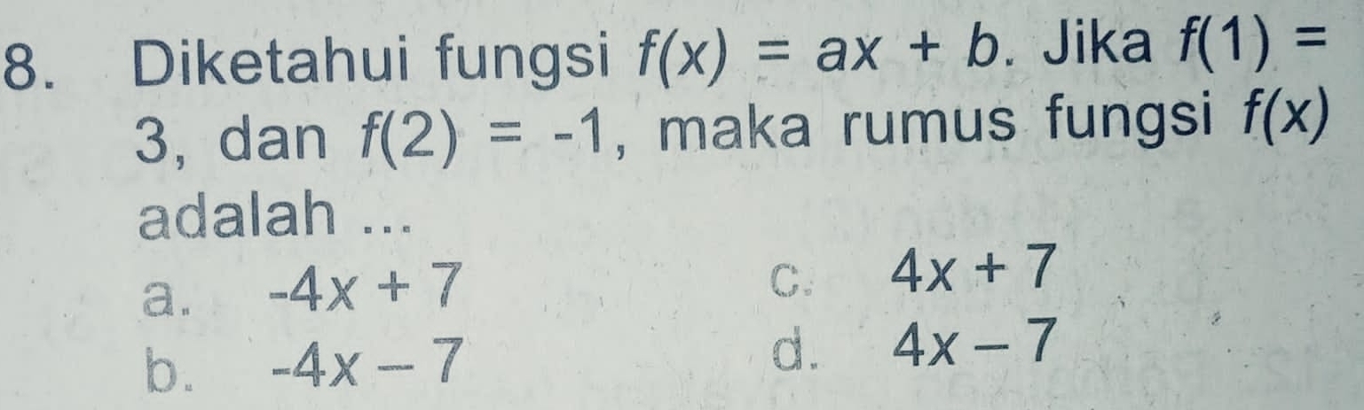 Diketahui fungsi f(x)=ax+b. Jika f(1)=
3, dan f(2)=-1 , maka rumus fungsi f(x)
adalah ...
a. -4x+7
C. 4x+7
b. -4x-7 d. 4x-7