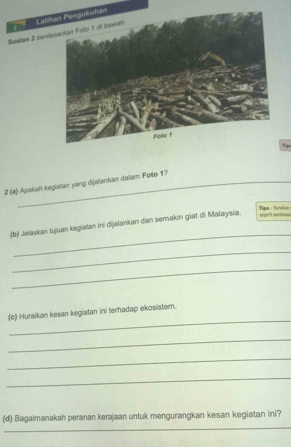 Latih 
2 
Soalan 2 berda 
Tip 
2 (a) Apakah kegiatan yang dijalankan dalam Foto 1? 
Tips : Huraikan : 
_ 
(b) Jelaskan tujuan kegiatan ini dijalankan dan semakin giat di Malaysia. seperti pembinaal 
_ 
_ 
_ 
(c) Huraikan kesan kegiatan ini terhadap ekosistem. 
_ 
_ 
_ 
_ 
(d) Bagaimanakah peranan kerajaan untuk mengurangkan kesan kegiatan ini?