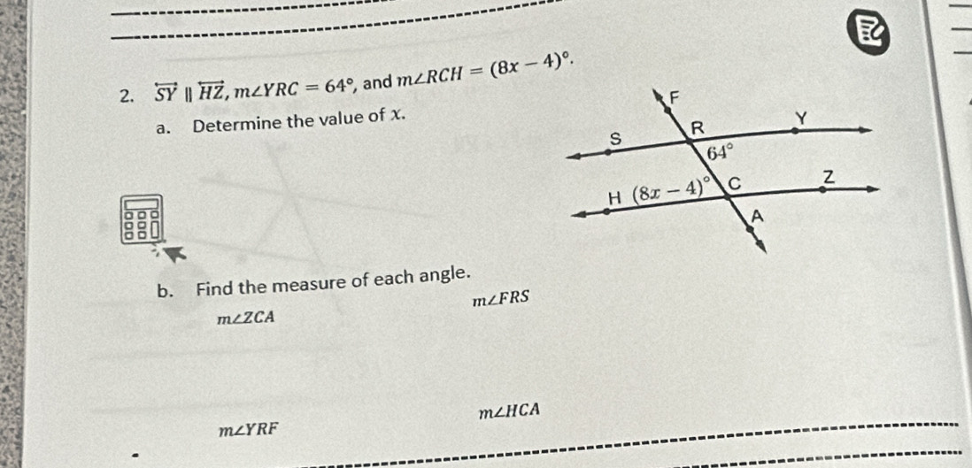 overleftrightarrow SY||overleftrightarrow HZ,m∠ YRC=64° and m∠ RCH=(8x-4)^circ .
a. Determine the value of x.
b. Find the measure of each angle.
m∠ FRS
m∠ ZCA
m∠ HCA
m∠ YRF