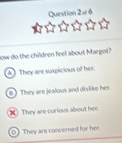 Question 2º 6
low do the children feel about Margot?
A They are suspicious of her.
B ) They are jealous and dislike her.
) They are curious about her.
D They are concerned for her.