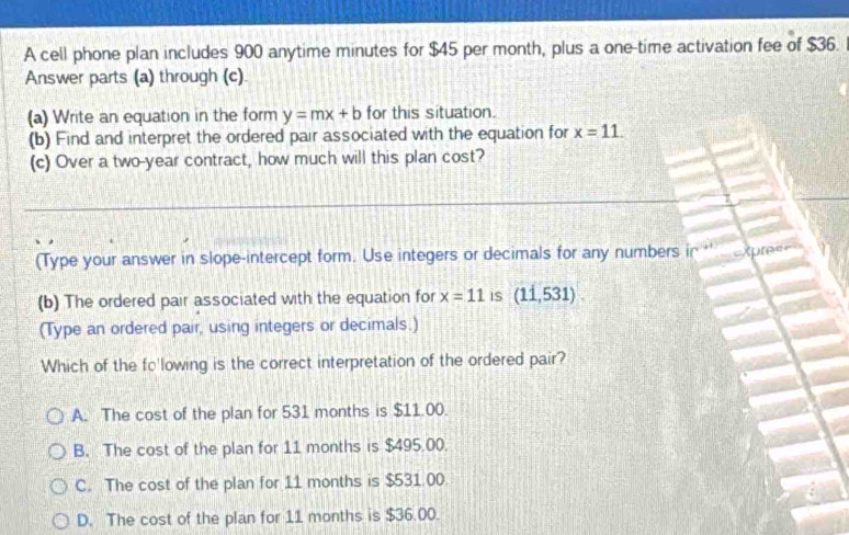 A cell phone plan includes 900 anytime minutes for $45 per month, plus a one-time activation fee of $36.
Answer parts (a) through (c)
(a) Write an equation in the form y=mx+b for this situation.
(b) Find and interpret the ordered pair associated with the equation for x=11. 
(c) Over a two-year contract, how much will this plan cost?
(Type your answer in slope-intercept form. Use integers or decimals for any numbers in Xpree=
(b) The ordered pair associated with the equation for x=11 is (11,531). 
(Type an ordered pair, using integers or decimals.)
Which of the fo'lowing is the correct interpretation of the ordered pair?
A. The cost of the plan for 531 months is $11.00.
B. The cost of the plan for 11 months is $495.00.
C. The cost of the plan for 11 months is $531.00.
D. The cost of the plan for 11 months is $36.00.