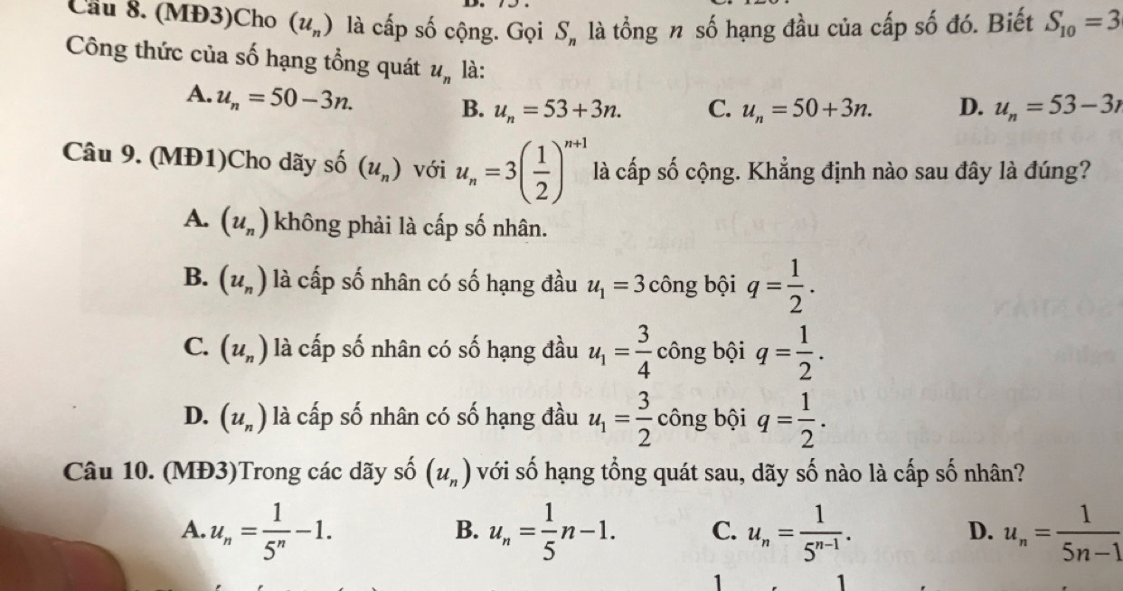 Cầu 8. (MĐ3)Cho (u_n) là cấp số cộng. Gọi S_n là tổng n số hạng đầu của cấp số đó. Biết S_10=3
Công thức của số hạng tổng quát u_n là: u_n=53-3r
A. u_n=50-3n.
B. u_n=53+3n. C. u_n=50+3n. D.
Câu 9. (MĐ1)Cho dãy shat O(u_n) với u_n=3( 1/2 )^n+1 là cấp số cộng. Khẳng định nào sau đây là đúng?
A. (u_n) không phải là cấp số nhân.
B. (u_n) là cấp số nhân có số hạng đầu u_1=3 công bội q= 1/2 .
C. (u_n) là cấp số nhân có số hạng đầu u_1= 3/4  công bội q= 1/2 .
D. (u_n) là cấp số nhân có số hạng đầu u_1= 3/2  công bội q= 1/2 . 
Câu 10. (MĐ3)Trong các dãy số (u_n) với số hạng tổng quát sau, dãy số nào là cấp số nhân?
A. u_n= 1/5^n -1. u_n= 1/5 n-1. C. u_n= 1/5^(n-1) . u_n= 1/5n-1 
B.
D.
1
1