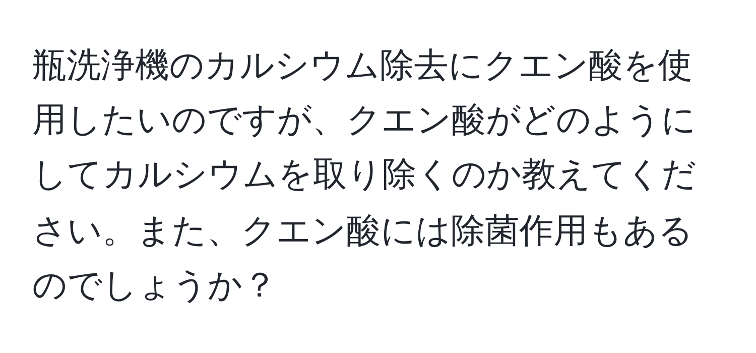 瓶洗浄機のカルシウム除去にクエン酸を使用したいのですが、クエン酸がどのようにしてカルシウムを取り除くのか教えてください。また、クエン酸には除菌作用もあるのでしょうか？