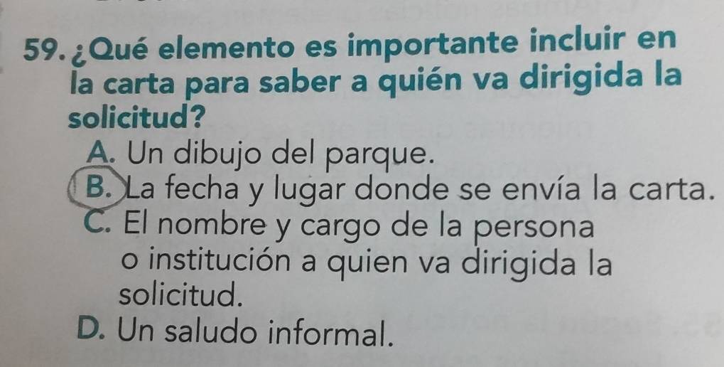 ¿Qué elemento es importante incluir en
la carta para saber a quién va dirigida la
solicitud?
A. Un dibujo del parque.
B. La fecha y lugar donde se envía la carta.
C. El nombre y cargo de la persona
o institución a quien va dirigida la
solicitud.
D. Un saludo informal.