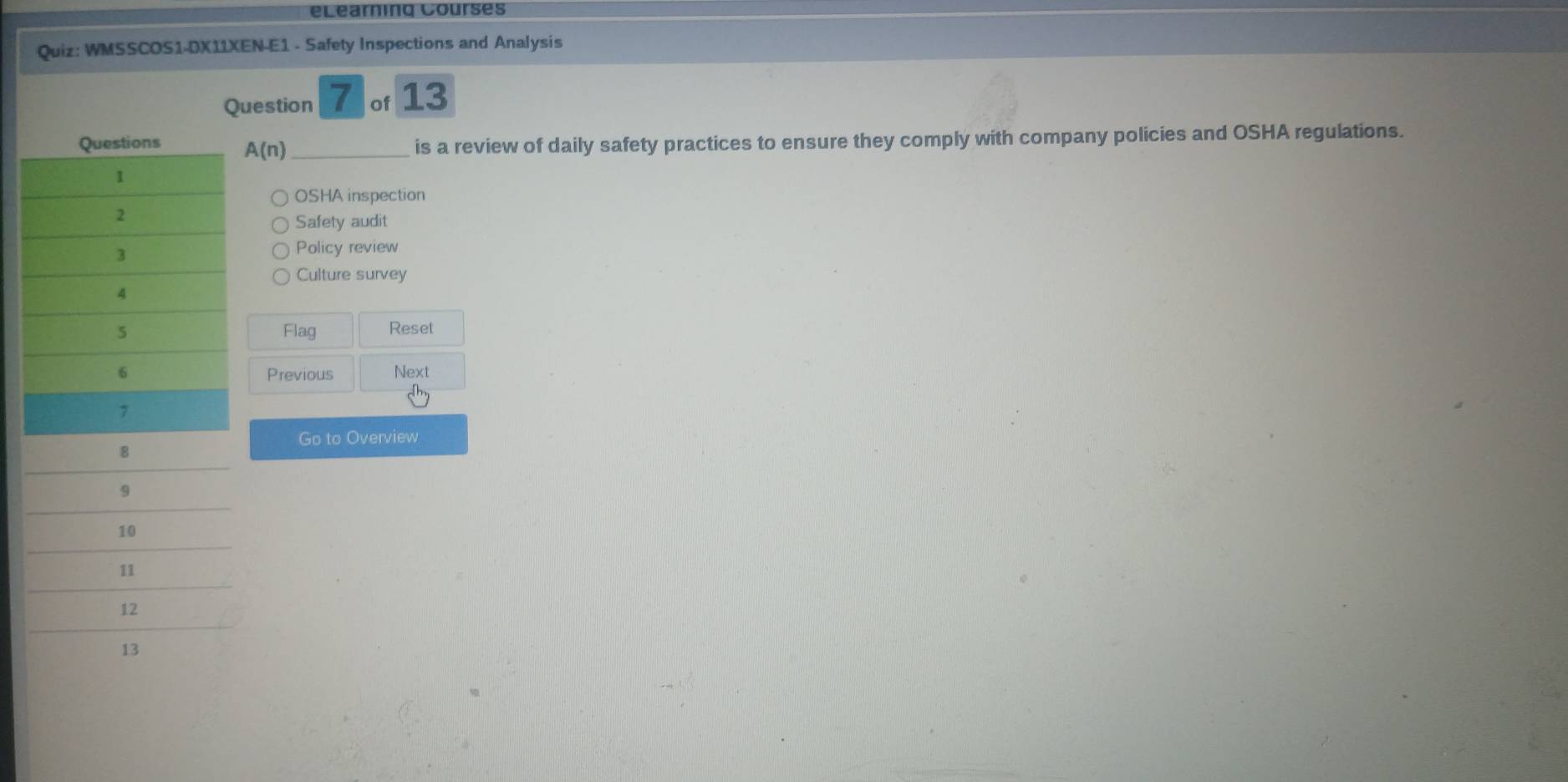 learning Courses
Quiz: WMSSCOS1-DX11XEN-E1 - Safety Inspections and Analysis
Question 7 of 13
A(n) _is a review of daily safety practices to ensure they comply with company policies and OSHA regulations.
OSHA inspection
Safety audit
Policy review
Culture survey
Flag Reset
Previous Next
Go to Overview