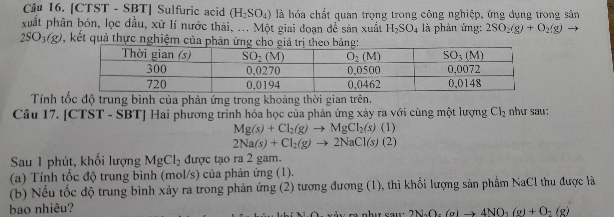 [CTST - SBT] Sulfuric acid (H_2SO_4) là hóa chất quan trọng trong công nghiệp, ứng dụng trong sản
xuất phân bón, lọc dầu, xử lí nước thải, ... Một giai đoạn để sản xuất H_2SO_4 là phản ứng: 2SO_2(g)+O_2(g)
2SO_3(g) , kết quả thực nghiệm 
Tính tốc độ trung bình của phản ứng trong khoảng thời gian trên.
Câu 17. [CTST - SBT] Hai phương trinh hóa học của phản ứng xảy ra với cùng một lượng Cl_2 như sau:
Mg(s)+Cl_2(g)to MgCl_2(s)(1)
2Na(s)+Cl_2(g)to 2NaCl(s)(2)
Sau 1 phút, khối lượng MgCl_2 được tạo ra 2 gam.
(a) Tính tốc độ trung bình (mol/s) của phản ứng (1).
(b) Nếu tốc độ trung bình xảy ra trong phản ứng (2) tương đương (1), thì khối lượng sản phẩm NaCl thu được là
bao nhiêu? 2N_2O_5(g)to 4NO_2(g)+O_2(g)
-  v ả v ra như sau