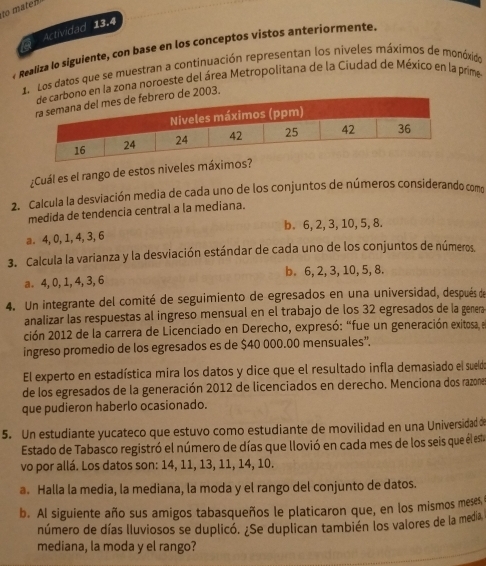 to maten
Actividad 13.4
Realiza lo siguiente, con base en los conceptos vistos anteriormente.
1. Los datos que se muestran a continuación representan los niveles máximos de monóxido
o en la zona noroeste del área Metropolitana de la Ciudad de México en la prime
2003.
¿Cuál es el rango de estos niveles máx
2. Calcula la desviación media de cada uno de los conjuntos de números considerando como
medida de tendencia central a la mediana.
a. 4,0, 1, 4, 3, 6 b. 6, 2, 3, 10, 5, 8.
3. Calcula la varianza y la desviación estándar de cada uno de los conjuntos de números.
a 4,0, 1, 4, 3, 6 b. 6, 2, 3, 10, 5, 8.
4. Un integrante del comité de seguimiento de egresados en una universidad, después de
analizar las respuestas al ingreso mensual en el trabajo de los 32 egresados de la genera
ción 2012 de la carrera de Licenciado en Derecho, expresó: “fue un generación exitosa, e
ingreso promedio de los egresados es de $40 000.00 mensuales'.
El experto en estadística mira los datos y dice que el resultado infla demasiado el sueld
de los egresados de la generación 2012 de licenciados en derecho. Menciona dos razone
que pudieron haberlo ocasionado.
5. Un estudiante yucateco que estuvo como estudiante de movilidad en una Universidad de
Estado de Tabasco registró el número de días que llovió en cada mes de los seis que él est
vo por allá. Los datos son: 14, 11, 13, 11, 14, 10.
a. Halla la media, la mediana, la moda y el rango del conjunto de datos.
b. AI siguiente año sus amigos tabasqueños le platicaron que, en los mismos meses
número de días lluviosos se duplicó. ¿Se duplican también los valores de la media
mediana, la moda y el rango?