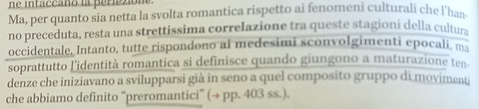 ne intaccaño la periezione. 
Ma, per quanto sia netta la svolta romantica rispetto ai fenomeni culturali che l'han- 
no preceduta, resta una strettissima correlazione tra queste stagioni della cultura 
occidentale. Intanto, tutte rispondono ai medesimi sconvolgimenti epocali, ma 
soprattutto l'identità romantica si definisce quando giungono a maturazione ten- 
denze che iniziavano a svilupparsi già in seno a quel composito gruppo di movimenti 
che abbiamo definito “preromantici” (→ pp. 403 ss.).