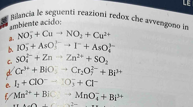 LE 
38 Bilancia le seguenti reazioni redox che avvengono in 
ambiente acido: 
a. NO_3^(-+Cuto NO_2)+Cu^(2+)
b. IO_3^(-+AsO_3^(3-)to I^-)+AsO_4^((3-)
C. SO_4^(2-)+Znto Zn^2+)+SO_2
d Cr^(3+)+BiO_3^(-to Cr_2)O_7^((2-)+Bi^3+)
e. I_2+ClO^-to IO_3^(-+Cl^-)
f Mn^(2+)+BiCyto MnO_4^(-+Bi^3+)
TIA∩ B+C+ ∴ ∠ ABC)