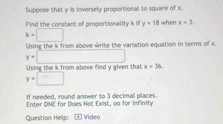 Suppose that y is inversely proportional to square of x. 
Find the constant of proportionality k if y=18 when x=3.
k=□
Using the k from above write the variation equation in terms of x.
y=□
Using the k from above find y given that x=36.
y=□
If needed, round answer to 3 decimal places. 
Enter DNE for Does Not Exist, oo for Infinity 
Question Help: D Video