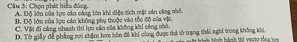 Chọn phát biểu đúng.
A. Độ lớn của lực cản càng lớn khi diện tích mặt cản càng nhỏ.
B. Độ lớn của lực cản không phụ thuộc vào tốc độ của vật.
C. Vật đi càng nhanh thì lực cản của không khí càng nhỏ.
D. Tờ giấy để phẳng rơi chậm hơn hòn đá khi cùng được thả tờ trạng thái nghỉ trong không khí.
một hình bình hành thì vectơ tổng hơn