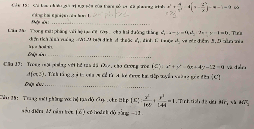 Có bao nhiêu giá trị nguyên của tham số m để phương trình x^2+ 4/x^2 -4(x- 2/x )+m-1=0 có 
đúng hai nghiệm lớn hơn 1. 
Đáp án:_ 
Câu 16: Trong mặt phẳng với hệ tọa độ Oxy , cho hai đường thắng d_1:x-y=0, d_2:2x+y-1=0. Tính 
diện tích hình vuông ABCD biết đinh A thuộc d_1 , đỉnh C thuộc d_2 và các điểm B,D nằm trên 
trục hoành. 
Đáp án:_ 
Câu 17: Trong mặt phẳng với hệ tọa độ Oxy, cho đường tròn (C): x^2+y^2-6x+4y-12=0 và điểm
A(m;3). Tính tồng giá trị của m đề từ A kẻ được hai tiếp tuyến vuông góc đến (C) 
Đáp án:_ 
Câu 18: Trong mặt phẳng với hệ tọa độ Oxy, cho Elip (E):  x^2/169 + y^2/144 =1. Tính tích độ dài MF_1 và MF_2
nếu điểm M nằm trên (E) có hoành độ bằng −13.