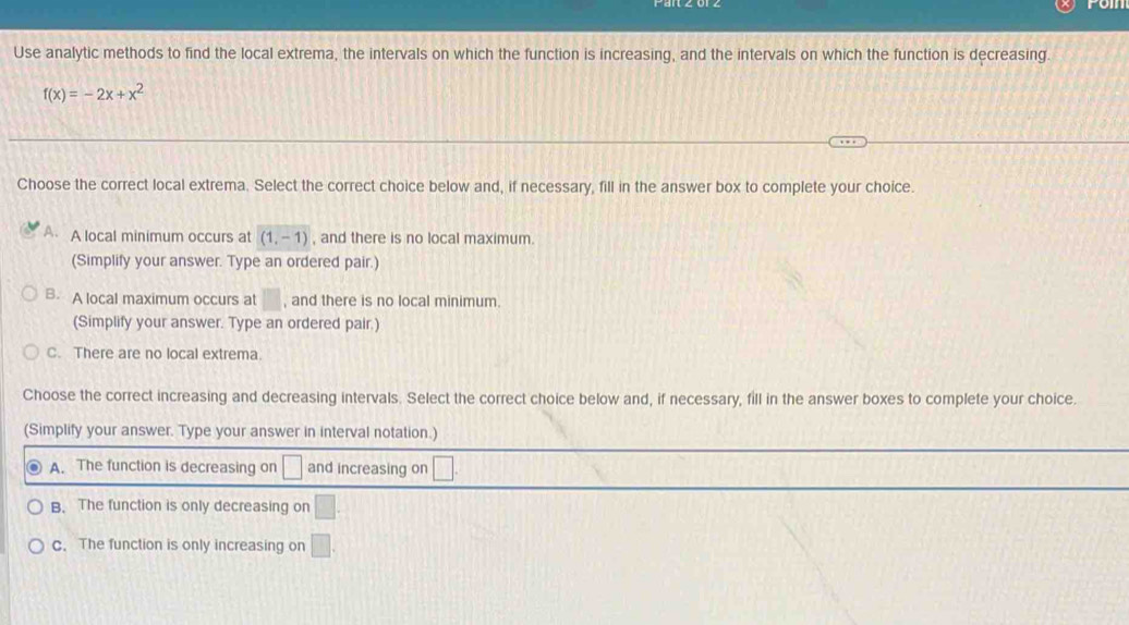 Use analytic methods to find the local extrema, the intervals on which the function is increasing, and the intervals on which the function is decreasing.
f(x)=-2x+x^2
Choose the correct local extrema. Select the correct choice below and, if necessary, fill in the answer box to complete your choice.
A A local minimum occurs at (1,-1) , and there is no local maximum.
(Simplify your answer. Type an ordered pair.)
B. A local maximum occurs at □ , and there is no local minimum.
(Simplify your answer. Type an ordered pair.)
C. There are no local extrema
Choose the correct increasing and decreasing intervals. Select the correct choice below and, if necessary, fill in the answer boxes to complete your choice.
(Simplify your answer. Type your answer in interval notation.)
A. The function is decreasing on □ and increasing on □
B. The function is only decreasing on □
c. The function is only increasing on □.