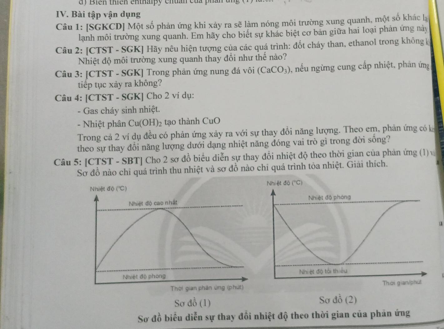 Biến thiên enthalpy chuán của phản
IV. Bài tập vận dụng
Câu 1: [SGKCD] Một số phản ứng khi xảy ra sẽ làm nóng môi trường xung quanh, một số khác lạ
lanh môi trường xung quanh. Em hãy cho biết sự khác biệt cơ bản giữa hai loại phản ứng này
Câu 2: [CTST - SGK] Hãy nêu hiện tượng của các quá trình: đốt cháy than, ethanol trong không k
Nhiệt độ môi trường xung quanh thay đổi như thế nào?
Câu 3: [CTST - SGK] Trong phản ứng nung đá vôi (CaCO_3) , nếu ngừng cung cấp nhiệt, phản ứng
tiếp tục xảy ra không?
Câu 4: [CTST - SGK] Cho 2 ví dụ:
- Gas cháy sinh nhiệt.
- Nhiệt phân Cu(OH ) tạo thành CuO
Trong cả 2 ví dụ đều có phản ứng xảy ra với sự thay đồi năng lượng. Theo em, phản ứng có k
theo sự thay đổi năng lượng dưới dạng nhiệt năng đóng vai trò gì trong đời sống?
Câu 5: [CTST - SBT] Cho 2 sơ đồ biểu diễn sự thay đổi nhiệt độ theo thời gian của phản ứng (1) và
Sơ đồ nào chỉ quá trình thu nhiệt và sơ đồ nào chỉ quá trình tỏa nhiệt. Giải thích.
Nhiệt độ (''C) 
Nhiệt độ cao nhất 
1
Nhiệt độ phong 
Thời gian phản ủng (phút)
Sơ dhat o (1) Sơ đồ (2)
Sơ đồ biểu diễn sự thay đổi nhiệt độ theo thời gian của phản ứng