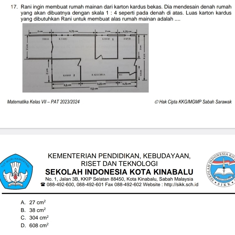 Rani ingin membuat rumah mainan dari karton kardus bekas. Dia mendesain denah rumah
yang akan dibuatnya dengan skala 1:4 seperti pada denah di atas. Luas karton kardus
yang dibutuhkan Rani untuk membuat alas rumah mainan adalah ....
Matematika Kelas VII - PAT 2023/2024 Hak Cipta KKG/MGMP Sabah Sarawak
KEMENTERIAN PENDIDIKAN, KEBUDAYAAN, OnESiAKO
WURI HANDAYA
RISET DAN TEKNOLOGI
SEKOLAH INDONESIA KOTA KINABALU
No. 1, Jalan 3B, KKIP Selatan 88450, Kota Kinabalu, Sabah Malaysia 
088-492-600, 088-492-601 Fax 088-492-602 Website : http://sikk.sch.id
A. 27cm^2
B. 38cm^2
C. 304cm^2
D. 608cm^2