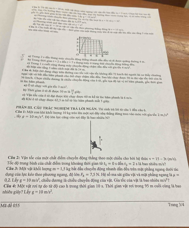 Từ độ cao 1 h=20 m, một vật được nêm ngang với vận tốc ban đầu v_0=5 m/s. Chọn hệ trục tọa độ
xOy, trục Ox Iưông theo vecto vận tốc ban đầu, trục Oy huớng theo vect
gốc O, gốc thời gian là lúc bắt đầu ném. 1 L4yg=10m/s^2 g lực, vị trí ném trùng với
a) Phương trình chuyễn theo phương
b) Vận tốc của vật lúc chạm đất là 5sqrt(17) 7 m/s ọt là x=51v y=5x^2.
e) Phương trình quỹ đạo của vật có y=x^2.
đ) Tại độ cao h^2=10 0 m vật có vận tốc theo phương thắng đứng là v=15 m/s.
Cầu 3: Cho biết đồ thị vận tốc - thời gian của một thang máy khi đi từ mặt đất lên đến sản tằng 5 của một
tòa nhà như hình vẽ bến.
a) Trong 2 s đầu thang máy chuyền động thẳng nhanh dần đều và đi được quãng đường 4 m.
b) Trong thời gian t=2sd lền t=7 s thang máy ở trạng thái chuyển động thằng đều.
c) Trong 1 s cuối cùng thang máy chuyển động chậm dần đều với gia tốc 4m/s^2.
d) Mặt sàn tầng 5 nằm cách mặt đất là 24 m.
Câu 4:Mhat Q ột ôtô đang chạy trên đường cao tốc với vận tốc không đổi 72 km/h thì người lái xe thấy chướng
ngại vật và bắt đầu hãm phanh cho ôtô chạy chậm dần đều. Sau khi chạy được 50 m thì vận tốc ôtô còn là
36 km/h. Chọn chiều dương là chiều chuyển động của ô tô, gốc tọa độ tại vị trí hãm phanh, gốc thời gian
là lúc hãm phanh.
a) Ô tô chạy với gia tốc 3m/s^2.
b) Thời gian ô tô đi được 50 m là  10/3  giây.
c) Vận tốc của ô tô đạt được khi chạy được 60 m kể từ lúc hãm phanh là 6 m/s.
d) Khi ô tô chạy được 62,5 m kể từ lúc hãm phanh mất 5 giây.
PHÀN III. CÂU TRÁC NGHIỆM TRẢ LờI NGÁN. Thí sinh trả lời từ câu 1 đến câu 6.
Câu 1: Một con khi khối lượng 10 kg trèo lên một sợi dây nhẹ thẳng đứng treo vào móc với gia tốc 2m/s^2
, lấy g=10m/s^2 T Độ lớn lực căng của sợi đây là bao nhiêu N?
Câu 2: Vận tốc của một chất điểm chuyển động thẳng theo một chiều cho bởi hệ thức v=15-3t(m/s).
Tốc độ trung bình của chất điểm trong khoảng thời gian từ t_1=0 s dent_2=2s là bao nhiêu m/s?
Câu 3: Một vật khối lượng m=1,5kg bắt đầu chuyển động nhanh dần đều trên mặt phẳng ngang dưới tác
dụng của lực kéo theo phương ngang, độ lớn F_k=7,5N.. Hệ số ma sát giữa vật và mặt phẳng ngang là mu =
0,2. Lấy g=10m/s^2 1, chiều dương là chiều chuyển động của vật. Gia tốc của vật là bao nhiêu m/s^2 2
Câu 4: Một vật rơi tự do từ độ cao h trong thời gian 10 s. Thời gian vật rơi trong 95 m cuối cùng là bao
nhiêu giây? Lấy g=10m/s^2.
Mã đề 055 Trang 3/4