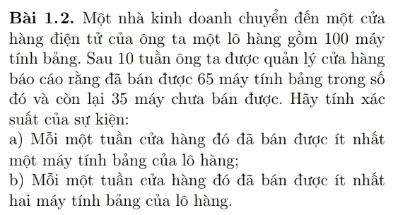 Một nhà kinh doanh chuyển đến một cửa 
hàng điện tử của ông ta một lô hàng gồm 100 máy 
tính bảng. Sau 10 tuần ông ta được quản lý cửa hàng 
báo cáo rằng đã bán được 65 máy tính bảng trong số 
đó và còn lại 35 máy chưa bán được. Hãy tính xác 
suất của sự kiện: 
a) Mỗi một tuần cửa hàng đó đã bán được ít nhất 
một máy tính bảng của lô hàng; 
b) Mỗi một tuần cửa hàng đó đã bán được ít nhất 
hai máy tính bảng của lô hàng.