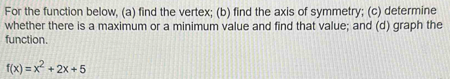 For the function below, (a) find the vertex; (b) find the axis of symmetry; (c) determine 
whether there is a maximum or a minimum value and find that value; and (d) graph the 
function.
f(x)=x^2+2x+5