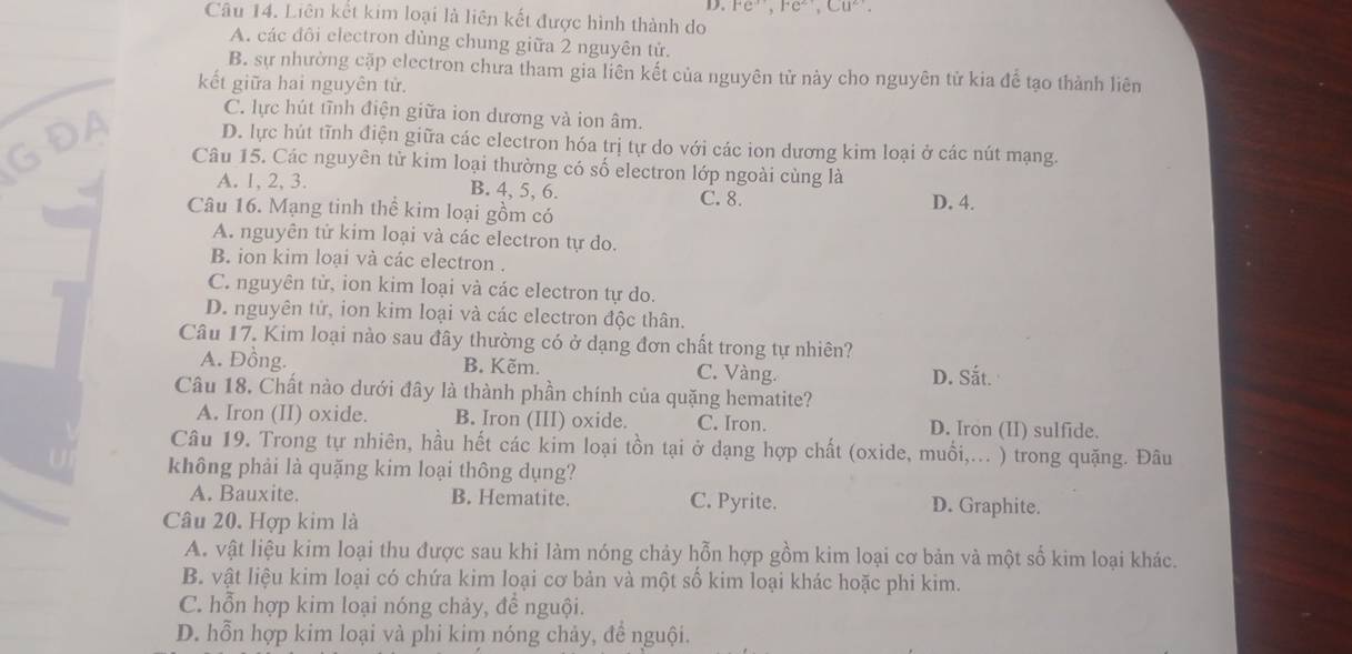 Fe^(3+),Fe^(2+),Cu^(2+).
Câu 14. Liên kết kim loại là liên kết được hình thành do
A. các đôi electron dùng chung giữa 2 nguyên tử.
B. sự nhường cặp electron chưa tham gia liên kết của nguyên tử này cho nguyên tử kia để tạo thành liên
kết giữa hai nguyên tử.
C. lực hút tĩnh điện giữa ion dương và ion âm.
D. lực hút tĩnh điện giữa các electron hóa trị tự do với các ion dương kim loại ở các nút mạng.
Câu 15. Các nguyên tử kim loại thường có số electron lớp ngoài cùng là
A. 1, 2, 3. B. 4, 5, 6. C. 8.
Câu 16. Mạng tinh thể kim loại gồm có D. 4.
A. nguyên tử kim loại và các electron tự do.
B. ion kim loại và các electron .
C. nguyên tử, ion kim loại và các electron tự do.
D. nguyên tử, ion kim loại và các electron độc thân.
Câu 17. Kim loại nào sau đây thường có ở dạng đơn chất trong tự nhiên?
A. Đồng. B. Kẽm. C. Vàng. D. Sắt.
Câu 18, Chất nào dưới đây là thành phần chính của quặng hematite?
A. Iron (II) oxide. B. Iron (III) oxide. C. Iron. D. Iron (II) sulfide.
Câu 19. Trong tự nhiên, hầu hết các kim loại tồn tại ở dạng hợp chất (oxide, muối,... ) trong quặng. Đâu
không phải là quặng kim loại thông dụng?
A. Bauxite. B. Hematite. C. Pyrite. D. Graphite.
Câu 20. Hợp kim là
A. vật liệu kim loại thu được sau khi làm nóng chảy hỗn hợp gồm kim loại cơ bản và một số kim loại khác.
B. vật liệu kim loại có chứa kim loại cơ bản và một số kim loại khác hoặc phi kim.
C. hỗn hợp kim loại nóng chảy, để nguội.
D. hỗn hợp kim loại và phi kim nóng chảy, để nguội.