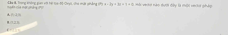 Trong không gian với hệ tọa độ Oxyz, cho mặt phẳng (P) : x-2y+3z+1=0. Hỏi vectơ nào dưới đây là một vectơ pháp
tuyến của mặt phầng (P)?
A. (1;2;3).
B. (1;2;3).
C (-2,3,1)