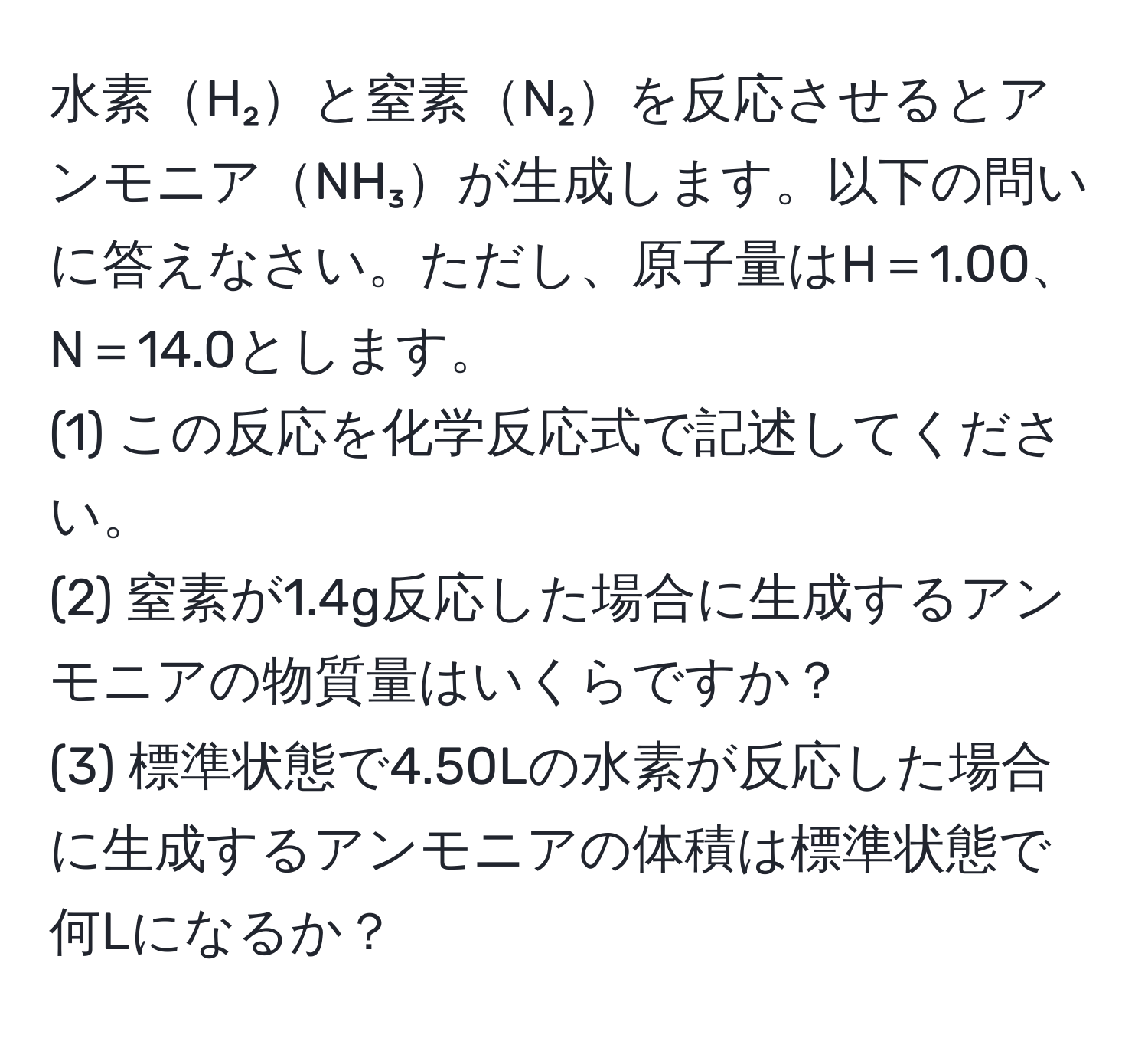 水素H₂と窒素N₂を反応させるとアンモニアNH₃が生成します。以下の問いに答えなさい。ただし、原子量はH＝1.00、N＝14.0とします。  
(1) この反応を化学反応式で記述してください。  
(2) 窒素が1.4g反応した場合に生成するアンモニアの物質量はいくらですか？  
(3) 標準状態で4.50Lの水素が反応した場合に生成するアンモニアの体積は標準状態で何Lになるか？