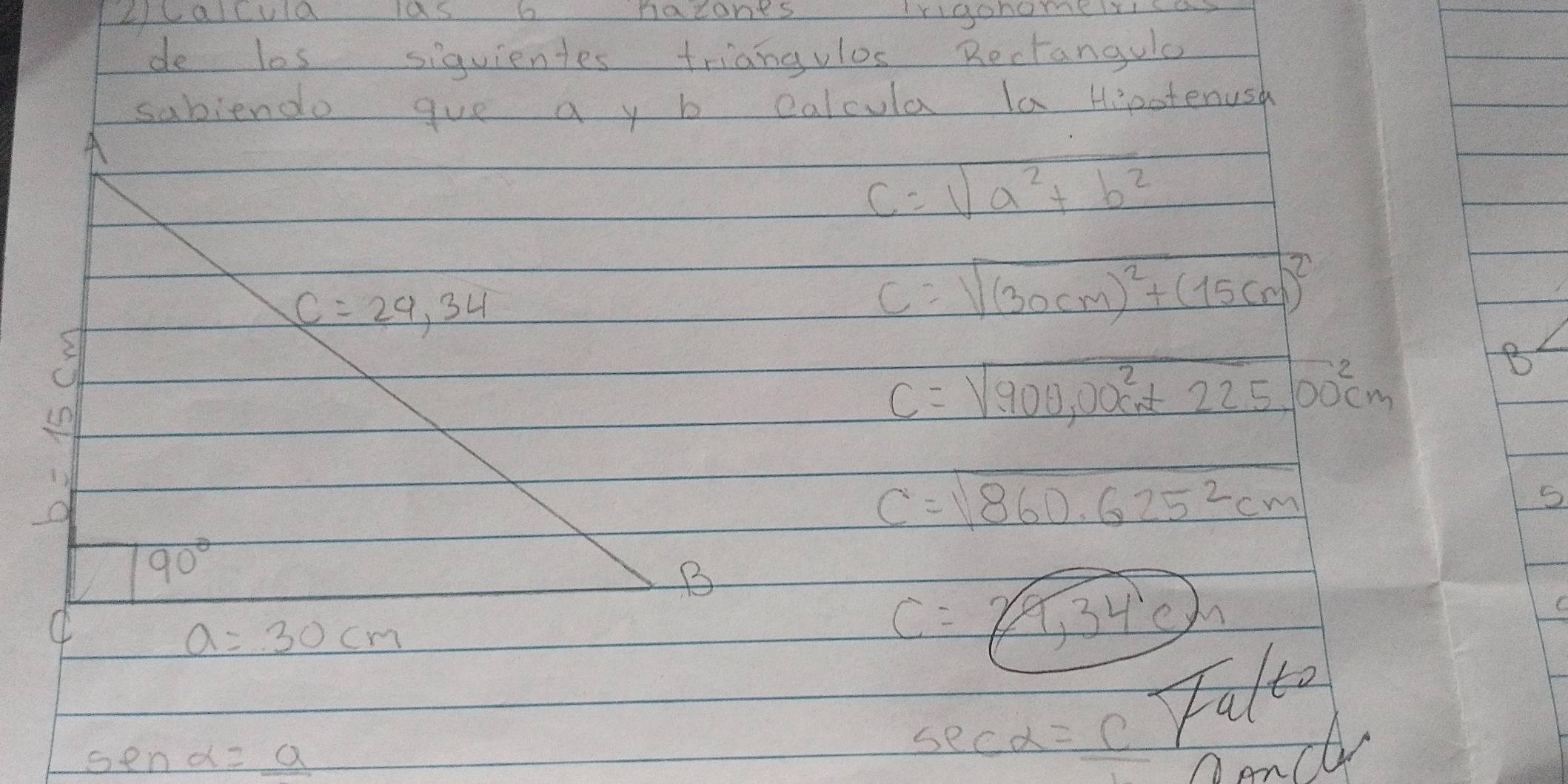 2callula las b naconts Irigonomelise 
de les siquientes triangulos Rectangule 
sabiendo gue a y b calcula la Hiootenush 
A
c=sqrt(a^2+b^2)
C=29,34
C=sqrt((30cm)^2)+(15cm)^2
C=sqrt(.900,00cm+2)+2200^2cm
B 
1) 
O
c=sqrt(860.625^2cm)
90°
B 
C
a=30cm
C=24,34°cm
C
sec alpha =C Falte
senalpha =_ a Dencl