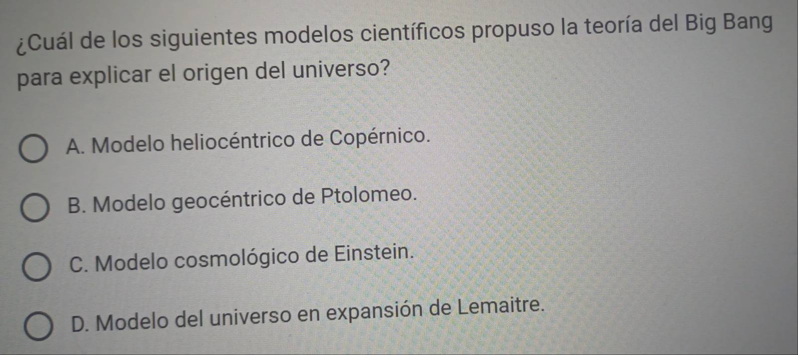 ¿Cuál de los siguientes modelos científicos propuso la teoría del Big Bang
para explicar el origen del universo?
A. Modelo heliocéntrico de Copérnico.
B. Modelo geocéntrico de Ptolomeo.
C. Modelo cosmológico de Einstein.
D. Modelo del universo en expansión de Lemaitre.