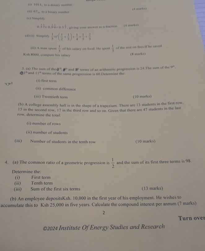 1011 to a denary number 
(ii) 67_10 to a binary number (4 marks) 
(c) Simplify
0.dot 3dot 7+0.dot 9dot 4+0.5dot 7 , giving your answer as a fraction. (4 marks) 
(d) (i) Simplify  1/3  of ( 1/2 + 1/3 )+ 1/4 *  1/5 + 2/3 
(ii) A man spent  1/3  of his salary on food. He spent  1/5  of the rest on fees.If he saved
Ksh.8000, compute his salary 
(8 marks) 
3. (a) The sum of the q^(nd)· p^(nh) and 8^(11) terms of an arithmetic progression is 24.The sum of the 9^(th).
1^(th) and 11^(th) terms of the same progression is 60.Determine the: 
(i) first term 
(ii) common difference 
(iii) Twentieth term (10 marks) 
(b) A college assembly hall is in the shape of a trapezium. There are 13 students in the first row,
15 in the second row, 17 in the third row and so on. Given that there are 47 students in the last 
row, determine the total: 
(i) number of rows 
(ii) number of students 
(iii) Number of students in the tenth row (10 marks) 
4. (a) The common ratio of a geometric progression is  1/2  and the sum of its first three terms is 98. 
Determine the: 
(i) First term 
(ii) Tenth term 
(iii) Sum of the first six terms (13 marks) 
(b) An employee depositsKsh. 10,000 in the first year of his employment. He wishes to 
accumulate this to Ksh 25,000 in five years. Calculate the compound interest per annum (7 marks) 
2 
Turn over 
©2024 Institute Of Energy Studies and Research