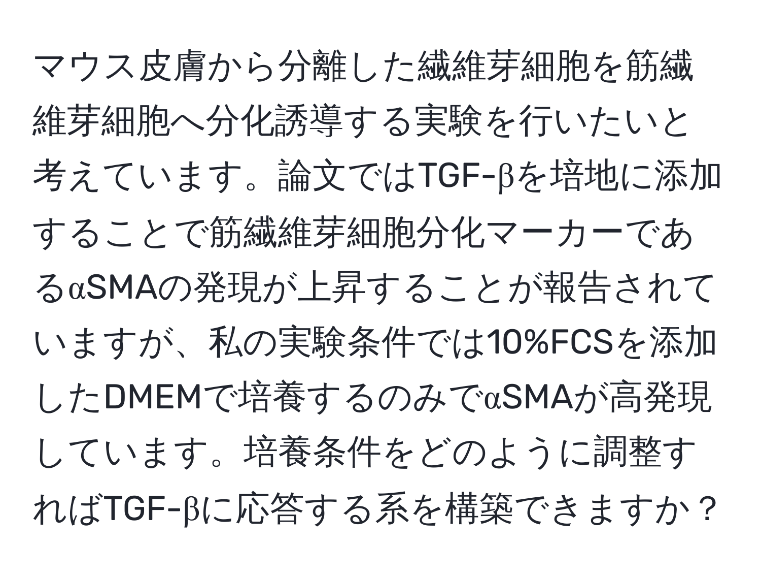 マウス皮膚から分離した繊維芽細胞を筋繊維芽細胞へ分化誘導する実験を行いたいと考えています。論文ではTGF-βを培地に添加することで筋繊維芽細胞分化マーカーであるαSMAの発現が上昇することが報告されていますが、私の実験条件では10%FCSを添加したDMEMで培養するのみでαSMAが高発現しています。培養条件をどのように調整すればTGF-βに応答する系を構築できますか？