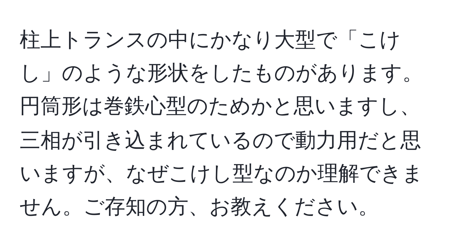 柱上トランスの中にかなり大型で「こけし」のような形状をしたものがあります。円筒形は巻鉄心型のためかと思いますし、三相が引き込まれているので動力用だと思いますが、なぜこけし型なのか理解できません。ご存知の方、お教えください。