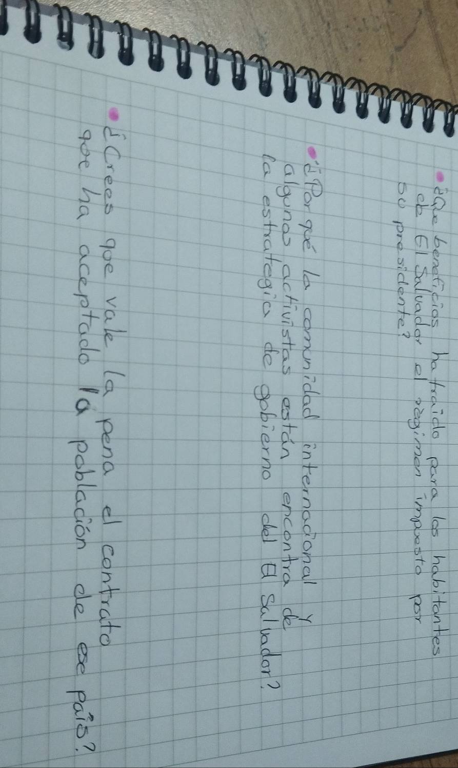 eQe beneficids hafraido pana las habitantes 
eb EI Saluadar ef peginen imabetto por
50 presidente? 
Por gue le comunidad internadonal y 
algunos activistas estan encontra de 
(a estrategia de gobierno del Q Salvador? 
ECrees goe vale (a pena el contrato 
goe ha aceptado la poblacion de ese pais?