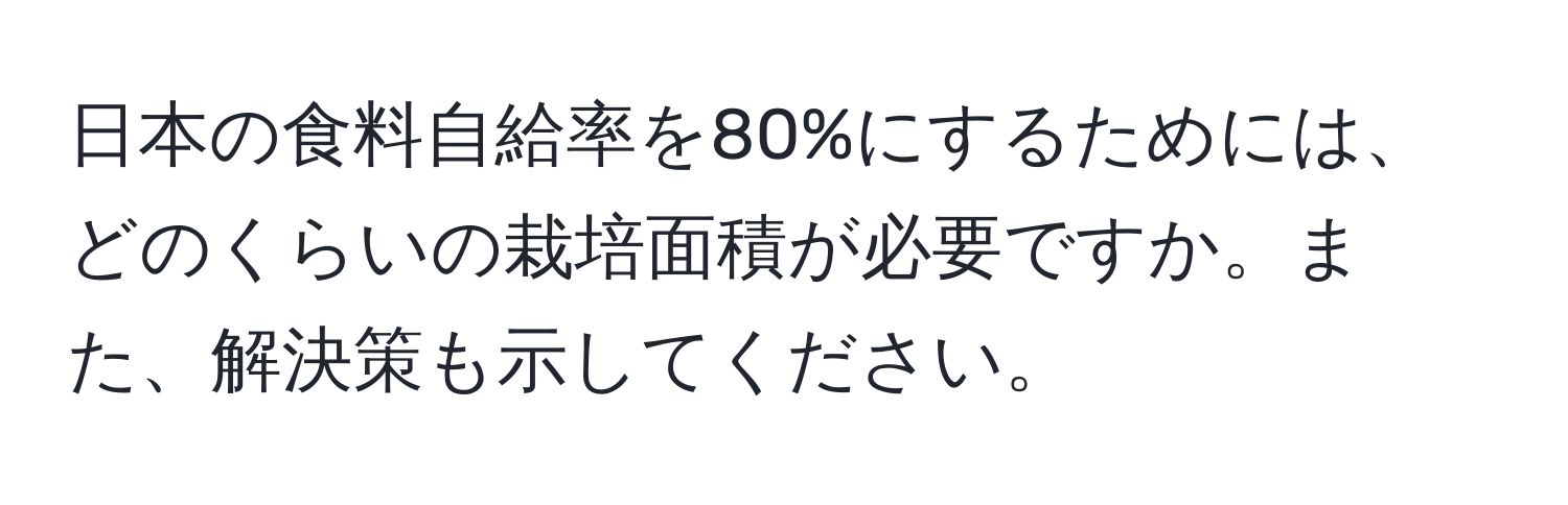 日本の食料自給率を80%にするためには、どのくらいの栽培面積が必要ですか。また、解決策も示してください。